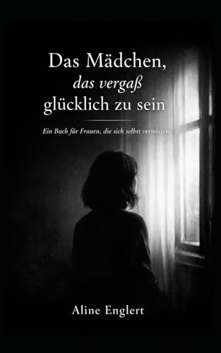 Das Mädchen, das vergaß glücklich zu sein.: Ein Buch für Frauen, die sich selbst vermissen ...