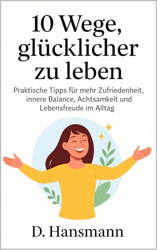 10 Wege, glücklicher zu leben: Praktische Tipps für mehr Zufriedenheit, innere Balance, Achtsamkeit und Lebensfreude im Alltag