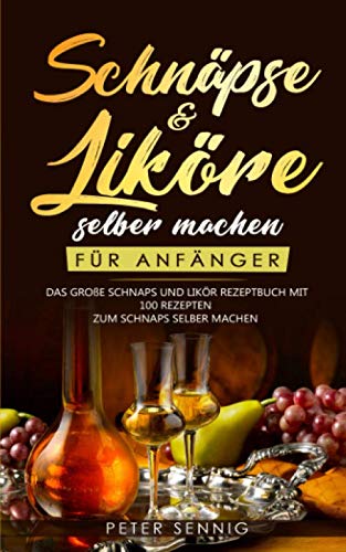 Schnäpse & Liköre selber machen für Anfänger: Das große Schnaps und Likör Rezeptbuch mit 100 Rezepten zum Schnaps selber machen